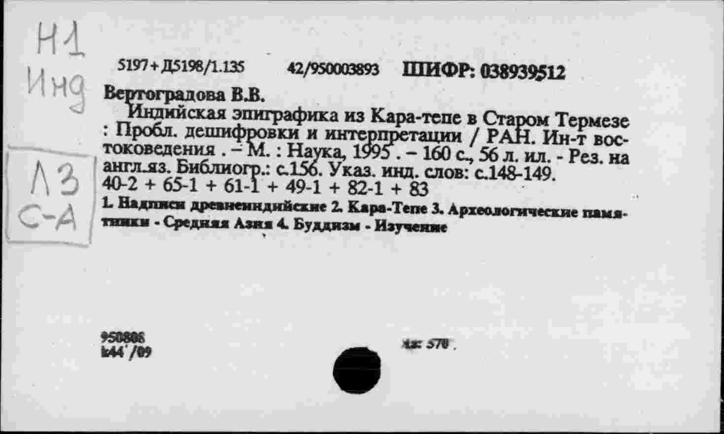 ﻿ні
Ина
A3
С-4
5197+Д5198/1.135	42/950003893 ШИФР: 038939512
Вертоградова В.В.
Индийская эпиграфика из Кара-тепе в Старом Термезе : Пробл. дешифровки и интерпретации / РАН. Ин-т востоковедения . -М. : Наука, 1995 . - 160 о, 56 л. ил. - Рез. на англлз. Библиогр.: с.156. Указ. инд. слов: с.148-149 40-2 + 65-1 + 61-1 + 49-1 + 82-1 + 83
L Надпися древнеиндийские 2. Кара-Тепе 3. Археологические памятники . Средняя Азия 4. Буддизм - Изучение